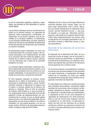 PARTE
III
82
es rica en elementos cognitivos, afectivos y espa-
ciales, que permitirá al niño desarrollar su pensa-
miento lógico.
Las primeras actitudes hacia el conocimiento se
sitúan en la primera infancia. La capacidad de
observar, hacer suposiciones y veriﬁcarlas, co-
rresponden a una acción cognitiva, que se ma-
niﬁesta en el contexto cotidiano, al enfrentarse
a una situación problemática concreta. Desde la
infancia el niño tiene la posibilidad de desarrollar
formas de abordar las situaciones que le plantea
su entorno inmediato.
El pensamiento lógico-matemático se inicia con
el descubrimiento de su propio cuerpo y las no-
ciones asociadas a él. Posteriormente, se sitúa
en la actuación del niño sobre los objetos y ele-
mentos de su entorno natural, social y cultural,
y en las relaciones que a partir de su actividad
establece con ellos.
La actividad lógico-matemática contribuye tam-
bién al desarrollo del pensamiento creativo, y a la
formación de actitudes como la conﬁanza en sus
propias habilidades, la perseverancia en la bús-
queda de soluciones y el gusto por aprender.
El niño pequeño adquiere la primera noción
espacial de un objeto al acercárselo a la boca,
asociando la experiencia táctil y visual. Paulati-
namente empieza a diferenciar el espacio que
lo rodea y a conocer objetos de su entorno, los
alcanza y manipula. Para el niño el concepto
de espacio está limitado a lo que él puede to-
car, progresando hacia el desarrollo de la noción
espacial a través de desplazamientos con mo-
vimientos de su cuerpo, lo que va desde gatear
hasta caminar. Las relaciones espaciales que se
representan son las que se reﬁeren a su entorno
inmediato y lo que puede alcanzar o no con su
propio cuerpo. Al término de esta etapa sensorio-
motriz, el espacio deja de tener límites.
Alrededor de los 2 años el niño logra diferenciar
acciones aisladas como: chupar, coger, ver, oír
para luego relacionarlas unas a otras; descu-
bre que puede desplazarse en diferentes direc-
ciones, caminar haciendo círculos y que pue-
de acceder a un lugar por diferentes caminos,
avanzar y retroceder en un espacio determinado.
Todos estos desplazamientos son previos para
la adquisición de conceptos geométricos que le
permitirán conocer y diferenciar formas y cuer-
pos geométricos.
Desarrollo de las relaciones de convivencia
democrática
El desarrollo de la afectividad del bebé, se da a
través del vínculo de apego, que es la primera in-
teracción social que experimenta. La afectividad y
el sentimiento de pertenencia, son aspectos vincu-
lados a las experiencias que tiene en la interacción
con las personas de su entorno social.
En la primera infancia, la socialización constituye
el proceso que permite trasladar al niño pequeño
una parte importante y considerable del bagaje
cultural de su sociedad, de modo que resulte
apropiadamente preparado para enfrentar los si-
guientes momentos de desarrollo.
En esta etapa de la infancia se sientan las bases
para actitudes democráticas, cumpliendo reglas
sencillas de convivencia como el saludo, la des-
pedida, señalando su opinión, mostrando respe-
to, disposición a ayudar desde sus posibilidades,
y respetando al otro. Es así como adquieren la
capacidad de relacionarse con otras personas,
todo lo cual les servirá para asegurar armonía
y equilibrio en su vida futura. La adecuada re-
lación del niño con los miembros de su familia
contribuye a aﬁrmar su progresiva conciencia de
sí mismo y los lazos afectivos que lo vinculan con
el grupo social.
INICIAL - I CICLO
 