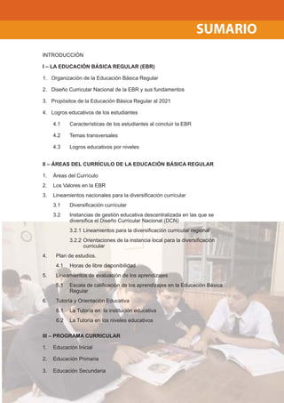 SUMARIO
INTRODUCCIÓN
I – LA EDUCACIÓN BÁSICA REGULAR (EBR)
1. Organización de la Educación Básica Regular
2. Diseño Curricular Nacional de la EBR y sus fundamentos
3. Propósitos de la Educación Básica Regular al 2021
4. Logros educativos de los estudiantes
4.1 Características de los estudiantes al concluir la EBR
4.2 Temas transversales
4.3 Logros educativos por niveles
II – ÁREAS DEL CURRÍCULO DE LA EDUCACIÓN BÁSICA REGULAR
1. Áreas del Currículo
2. Los Valores en la EBR
3. Lineamientos nacionales para la diversiﬁcación curricular
3.1 Diversiﬁcación curricular
3.2 Instancias de gestión educativa descentralizada en las que se
diversiﬁca el Diseño Curricular Nacional (DCN)
3.2.1 Lineamientos para la diversiﬁcación curricular regional
3.2.2 Orientaciones de la instancia local para la diversiﬁcación
curricular
4. Plan de estudios.
4.1 Horas de libre disponibilidad
5. Lineamientos de evaluación de los aprendizajes
5.1 Escala de caliﬁcación de los aprendizajes en la Educación Básica
Regular
6. Tutoría y Orientación Educativa
6.1 La Tutoría en la institución educativa
6.2 La Tutoría en los niveles educativos
III – PROGRAMA CURRICULAR
1. Educación Inicial
2. Educación Primaria
3. Educación Secundaria
 