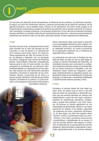PARTE
I
12
I Ciclo
Durante el primer ciclo, el desarrollo de los niños
está marcado por el inicio del proceso de indi-
viduación, lo cual los llevará a la identiﬁcación
de sí mismos como seres únicos. En estas pri-
meras experiencias de vida, de conocer el mun-
do, de placeres y disgustos, van a ir ajustando
sus ritmos biológicos a las rutinas del ambiente
familiar, desarrollando diferentes competencias
básicas para la vida. En este sentido, los niños
comparten la necesidad de una atención indivi-
dualizada debido a su dependencia con los adul-
tos; esto requiere de una intervención educativa
orientada a favorecer la expresión de las nece-
sidades, deseos y emociones de los niños y a
que las puedan identiﬁcar. Además de permitirles
explorar y transformar su entorno, lo cual los lle-
vará a una progresiva autonomía en las rutinas y
actividades cotidianas.
Dicha intervención debe procurarles la atención
a sus necesidades básicas de salud, higiene, ali-
mentación y afecto, que constituyen la base para
su desarrollo armónico, así como la promoción
de la exploración autónoma en un ambiente de
seguridad física y afectiva.
La culminación de este ciclo, al ﬁnalizar los dos
años de edad, se basa en que en esta etapa se
cumple un período importante del desarrollo, se
consolidan procesos que comenzaron a conﬁgu-
rarse desde los primeros meses con el desarrollo
de una mayor autonomía e identidad y van ma-
nifestando mayor interés por integrarse y parti-
cipar progresivamente en pequeños grupos, ha-
biéndose iniciado en la simbolización a través del
lenguaje y el desarrollo, importantes habilidades
y coordinaciones motoras gruesas y ﬁnas.
II Ciclo
Considera el período desde los tres hasta los
cinco años. Se estima que en torno a los tres
años los niños han alcanzado un desarrollo evo-
lutivo que les permite participar de manera más
independiente y activa de una mayor cantidad y
variedad de experiencias educativas, integrán-
dose a grupos más grandes o con niños mayo-
res. Se produce un cambio signiﬁcativo en sus
necesidades de aprendizaje, debido a una mayor
autonomía en relación a los adultos, capacidad
de integrarse con otros y expansión del lengua-
je. En esta etapa, los niños han logrado mayor
dominio, control y coordinación sobre sus movi-
mientos y una mayor conciencia acerca de las
características y posibilidades de su cuerpo, lo
que les permite sentirse más seguros y conﬁa-
dos. El desarrollo de su pensamiento les permite
establecer relaciones lógico-matemáticas y desa-
rrollar signiﬁcativamente y de diversas maneras
En el proceso de desarrollo de las competencias, la inﬂuencia de los contextos, los estímulos culturales,
la lengua, así como las condiciones internas y externas provenientes de la institución educativa, de los
agentes educativos y de la realidad misma, inﬂuyen en los estudiantes. Del mismo modo, juegan un rol
fundamental las características propias de la persona que aprende, sea su estado nutricional, su madura-
ción neurológica, el estado emocional, y los procesos endocrinos. Es por ello que la institución educativa
requiere identiﬁcar con claridad cuáles son las características de cada ciclo, y reconocer esa diversidad de
estudiantes que tendrá en cada uno de ellos, para poder atender a todos respetando las diferencias.
 