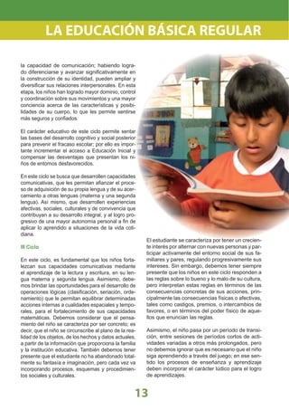13
la capacidad de comunicación; habiendo logra-
do diferenciarse y avanzar signiﬁcativamente en
la construcción de su identidad, pueden ampliar y
diversiﬁcar sus relaciones interpersonales. En esta
etapa, los niños han logrado mayor dominio, control
y coordinación sobre sus movimientos y una mayor
conciencia acerca de las características y posibi-
lidades de su cuerpo, lo que les permite sentirse
más seguros y conﬁados.
El carácter educativo de este ciclo permite sentar
las bases del desarrollo cognitivo y social posterior
para prevenir el fracaso escolar; por ello es impor-
tante incrementar el acceso a Educación Inicial y
compensar las desventajas que presentan los ni-
ños de entornos desfavorecidos.
En este ciclo se busca que desarrollen capacidades
comunicativas, que les permitan aﬁanzar el proce-
so de adquisición de su propia lengua y de su acer-
camiento a otras lenguas (materna y una segunda
lengua). Así mismo, que desarrollen experiencias
afectivas, sociales, culturales y de convivencia que
contribuyan a su desarrollo integral, y al logro pro-
gresivo de una mayor autonomía personal a ﬁn de
aplicar lo aprendido a situaciones de la vida coti-
diana.
III Ciclo
En este ciclo, es fundamental que los niños forta-
lezcan sus capacidades comunicativas mediante
el aprendizaje de la lectura y escritura, en su len-
gua materna y segunda lengua. Asimismo, debe-
mos brindar las oportunidades para el desarrollo de
operaciones lógicas (clasiﬁcación, seriación, orde-
namiento) que le permitan equilibrar determinadas
acciones internas a cualidades espaciales y tempo-
rales, para el fortalecimiento de sus capacidades
matemáticas. Debemos considerar que el pensa-
miento del niño se caracteriza por ser concreto; es
decir, que el niño se circunscribe al plano de la rea-
lidad de los objetos, de los hechos y datos actuales,
a partir de la información que proporciona la familia
y la institución educativa. También debemos tener
presente que el estudiante no ha abandonado total-
mente su fantasía e imaginación, pero cada vez va
incorporando procesos, esquemas y procedimien-
tos sociales y culturales.
El estudiante se caracteriza por tener un crecien-
te interés por alternar con nuevas personas y par-
ticipar activamente del entorno social de sus fa-
miliares y pares, regulando progresivamente sus
intereses. Sin embargo, debemos tener siempre
presente que los niños en este ciclo responden a
las reglas sobre lo bueno y lo malo de su cultura,
pero interpretan estas reglas en términos de las
consecuencias concretas de sus acciones, prin-
cipalmente las consecuencias físicas o afectivas,
tales como castigos, premios, o intercambios de
favores, o en términos del poder físico de aque-
llos que enuncian las reglas.
Asimismo, el niño pasa por un período de transi-
ción, entre sesiones de períodos cortos de acti-
vidades variadas a otros más prolongados, pero
no debemos ignorar que es necesario que el niño
siga aprendiendo a través del juego; en ese sen-
tido los procesos de enseñanza y aprendizaje
deben incorporar el carácter lúdico para el logro
de aprendizajes.
LA EDUCACIÓN BÁSICA REGULAR
 