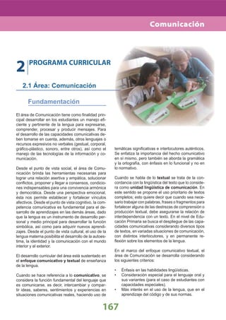 El área de Comunicación tiene como ﬁnalidad prin-
cipal desarrollar en los estudiantes un manejo eﬁ-
ciente y pertinente de la lengua para expresarse,
comprender, procesar y producir mensajes. Para
el desarrollo de las capacidades comunicativas de-
ben tomarse en cuenta, además, otros lenguajes o
recursos expresivos no verbales (gestual, corporal,
gráﬁco-plástico, sonoro, entre otros), así como el
manejo de las tecnologías de la información y co-
municación.
Desde el punto de vista social, el área de Comu-
nicación brinda las herramientas necesarias para
lograr una relación asertiva y empática, solucionar
conﬂictos, proponer y llegar a consensos, condicio-
nes indispensables para una convivencia armónica
y democrática. Desde una perspectiva emocional,
ésta nos permite establecer y fortalecer vínculos
afectivos. Desde el punto de vista cognitivo, la com-
petencia comunicativa es fundamental para el de-
sarrollo de aprendizajes en las demás áreas, dado
que la lengua es un instrumento de desarrollo per-
sonal y medio principal para desarrollar la función
simbólica, así como para adquirir nuevos aprendi-
zajes. Desde el punto de vista cultural, el uso de la
lengua materna posibilita el desarrollo de la autoes-
tima, la identidad y la comunicación con el mundo
interior y el exterior.
El desarrollo curricular del área está sustentado en
el enfoque comunicativo y textual de enseñanza
de la lengua.
Cuando se hace referencia a lo comunicativo, se
considera la función fundamental del lenguaje que
es comunicarse, es decir, intercambiar y compar-
tir ideas, saberes, sentimientos y experiencias en
situaciones comunicativas reales, haciendo uso de
temáticas signiﬁcativas e interlocutores auténticos.
Se enfatiza la importancia del hecho comunicativo
en sí mismo, pero también se aborda la gramática
y la ortografía, con énfasis en lo funcional y no en
lo normativo.
Cuando se habla de lo textual se trata de la con-
cordancia con la lingüística del texto que lo conside-
ra como unidad lingüística de comunicación. En
este sentido se propone el uso prioritario de textos
completos; esto quiere decir que cuando sea nece-
sario trabajar con palabras, frases o fragmentos para
fortalecer alguna de las destrezas de comprensión o
producción textual, debe asegurarse la relación de
interdependencia con un texto. En el nivel de Edu-
cación Primaria se busca el despliegue de las capa-
cidades comunicativas considerando diversos tipos
de textos, en variadas situaciones de comunicación,
con distintos interlocutores, y en permanente re-
ﬂexión sobre los elementos de la lengua.
En el marco del enfoque comunicativo textual, el
área de Comunicación se desarrolla considerando
los siguientes criterios:
Énfasis en las habilidades lingüísticas.•
Consideración especial para el lenguaje oral y•
sus variantes (para el caso de estudiantes con
capacidades especiales).
Más interés en el uso de la lengua, que en el•
aprendizaje del código y de sus normas.
2 PROGRAMA CURRICULAR
2.1 Área: Comunicación
Fundamentación
167
Comunicación
 