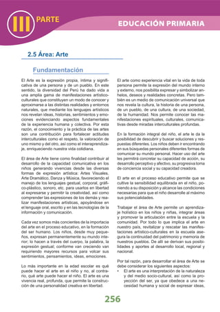 PARTE
III
256
El Arte es la expresión propia, íntima y signiﬁ-
cativa de una persona y de un pueblo. En este
sentido, la diversidad del Perú ha dado vida a
una amplia gama de manifestaciones artístico-
culturales que constituyen un modo de conocer y
aproximarse a las distintas realidades y entornos
naturales, que mediante los lenguajes artísticos
nos revelan ideas, historias, sentimientos y emo-
ciones evidenciando aspectos fundamentales
de la experiencia humana y colectiva. Por esta
razón, el conocimiento y la práctica de las artes
son una contribución para fortalecer actitudes
interculturales como el respeto, la valoración de
uno mismo y del otro, así como el interaprendiza-
je, enriqueciendo nuestra vida cotidiana.
El área de Arte tiene como ﬁnalidad contribuir al
desarrollo de la capacidad comunicativa en los
niños generando vivencias desde las diversas
formas de expresión artística: Artes Visuales,
Arte Dramático, Danza y Música, favoreciendo el
manejo de los lenguajes gestual, corporal, gráﬁ-
co-plástico, sonoro, etc. para usarlos en libertad
al expresarse y permitir la creatividad, así como
comprender las expresiones de los demás y rea-
lizar manifestaciones artísticas, apoyándose en
el lenguaje oral, escrito y en las tecnologías de la
información y comunicación.
Cada vez somos más concientes de la importacia
del arte en el proceso educativo, en la formación
del ser humano. Los niños, desde muy peque-
ños, expresan permanentemente su mundo inte-
rior; lo hacen a través del cuerpo, la palabra, la
expresión gestual; conforme van creciendo van
requiriendo mayores recursos para volcar sus
sentimientos, pensamientos, ideas, emociones.
Lo más importante en la edad escolar es qué
puede hacer el arte en el niño y no, al contra-
rio, qué arte puede hacer el niño. El arte es una
vivencia real, profunda, que permite la construc-
ción de una personalidad creativa en libertad.
El arte como experiencia vital en la vida de toda
persona permite la expresión del mundo interno
y externo, nos posibilita expresar y simbolizar an-
helos, deseos y realidades concretas. Pero tam-
bién es un medio de comunicación universal que
nos revela la cultura, la historia de una persona,
de un pueblo, de una cultura, de una sociedad,
de la humanidad. Nos permite conocer las ma-
nifestaciones espirituales, culturales, comunica-
tivas desde miradas interculturales profundas.
En la formación integral del niño, el arte le da la
posibilidad de descubrir y buscar soluciones y res-
puestas diferentes. Los niños deben ir encontrando
en sus búsquedas personales diferentes formas de
comunicar su mundo personal. Hacer uso del arte
les permitirá concretar su capacidad de acción, su
desarrollo perceptivo y afectivo, su progresiva toma
de conciencia social y su capacidad creadora.
El arte en el proceso educativo permite que se
cultive la sensibilidad equilibrada en el niño, po-
niendo a su disposición y alcance las condiciones
necesarias para que el niño desarrolle al máximo
sus potencialidades.
Trabajar el área de Arte permite un aprendiza-
je holístico en los niños y niñas, integrar áreas
y promover la articulación entre la escuela y la
comunidad. Por todo lo que implica el arte en
nuestro país, revitalizar y rescatar las manifes-
taciones artístico-culturales en la escuela ase-
gura la continuidad del patrimonio y memoria de
nuestros pueblos. De allí se derivan sus posibi-
lidades y aportes al desarrollo local, regional y
nacional.
Por tal razón, para desarrollar el área de Arte se
debe considerar los siguientes aspectos:
El arte es una interpretación de la naturaleza•
y del medio socio-cultural, así como la pro-
yección del ser, ya que obedece a una ne-
cesidad humana y social de expresar ideas,
2.5 Área: Arte
Fundamentación
EDUCACIÓN PRIMARIA
 