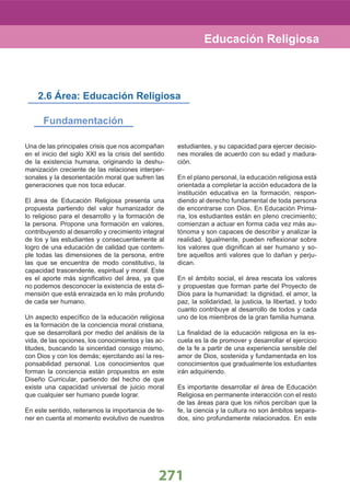 271
Educación Religiosa
Una de las principales crisis que nos acompañan
en el inicio del siglo XXI es la crisis del sentido
de la existencia humana, originando la deshu-
manización creciente de las relaciones interper-
sonales y la desorientación moral que sufren las
generaciones que nos toca educar.
El área de Educación Religiosa presenta una
propuesta partiendo del valor humanizador de
lo religioso para el desarrollo y la formación de
la persona. Propone una formación en valores,
contribuyendo al desarrollo y crecimiento integral
de los y las estudiantes y consecuentemente al
logro de una educación de calidad que contem-
ple todas las dimensiones de la persona, entre
las que se encuentra de modo constitutivo, la
capacidad trascendente, espiritual y moral. Este
es el aporte más signiﬁcativo del área, ya que
no podemos desconocer la existencia de esta di-
mensión que está enraizada en lo más profundo
de cada ser humano.
Un aspecto especíﬁco de la educación religiosa
es la formación de la conciencia moral cristiana,
que se desarrollará por medio del análisis de la
vida, de las opciones, los conocimientos y las ac-
titudes, buscando la sinceridad consigo mismo,
con Dios y con los demás; ejercitando así la res-
ponsabilidad personal. Los conocimientos que
forman la conciencia están propuestos en este
Diseño Curricular, partiendo del hecho de que
existe una capacidad universal de juicio moral
que cualquier ser humano puede lograr.
En este sentido, reiteramos la importancia de te-
ner en cuenta el momento evolutivo de nuestros
estudiantes, y su capacidad para ejercer decisio-
nes morales de acuerdo con su edad y madura-
ción.
En el plano personal, la educación religiosa está
orientada a completar la acción educadora de la
institución educativa en la formación, respon-
diendo al derecho fundamental de toda persona
de encontrarse con Dios. En Educación Prima-
ria, los estudiantes están en pleno crecimiento;
comienzan a actuar en forma cada vez más au-
tónoma y son capaces de describir y analizar la
realidad. Igualmente, pueden reﬂexionar sobre
los valores que digniﬁcan al ser humano y so-
bre aquellos anti valores que lo dañan y perju-
dican.
En el ámbito social, el área rescata los valores
y propuestas que forman parte del Proyecto de
Dios para la humanidad: la dignidad, el amor, la
paz, la solidaridad, la justicia, la libertad, y todo
cuanto contribuye al desarrollo de todos y cada
uno de los miembros de la gran familia humana.
La ﬁnalidad de la educación religiosa en la es-
cuela es la de promover y desarrollar el ejercicio
de la fe a partir de una experiencia sensible del
amor de Dios, sostenida y fundamentada en los
conocimientos que gradualmente los estudiantes
irán adquiriendo.
Es importante desarrollar el área de Educación
Religiosa en permanente interacción con el resto
de las áreas para que los niños perciban que la
fe, la ciencia y la cultura no son ámbitos separa-
dos, sino profundamente relacionados. En este
2.6 Área: Educación Religiosa
Fundamentación
 