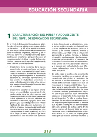 En el nivel de Educación Secundaria se atien-
de a los púberes y adolescentes, cuyas edades
oscilan entre 11 y 17 años aproximadamente.
En esta etapa los estudiantes experimentan una
serie de cambios corporales, afectivos y en su
forma de aprender y entender el mundo. Estos
cambios son importantes porque inﬂuyen en el
comportamiento individual y social de los estu-
diantes. Las características más importantes de
estos cambios son las siguientes:
El estudiante toma conciencia de la riqueza•
expresiva del lenguaje, por lo que hay que to-
mar en cuenta esta oportunidad para los pro-
cesos de enseñanza aprendizaje. El dominio
del lenguaje también permite al adolescente
desarrollar su capacidad argumentativa; en
este sentido, el estudiante de secundaria, se
ubica en la etapa denominada crítica porque
aquí su dominio del lenguaje le permite asu-
mir posiciones personales.
El estudiante se reﬁere a los objetos o fenó-•
menos sin necesidad de observarlos directa-
mente o estar cerca de ellos, pues su nivel
de pensamiento le permite darse cuenta que
puede representar el mundo mediante las
palabras o la escritura, apoyado en su ima-
ginación y su capacidad para deducir y hacer
hipótesis. En esta etapa es sumamente im-
portante el uso de estrategias para estimular
permanentemente sus potencialidades cog-
nitivas para que aprenda a pensar y así iden-
tiﬁcar su propio estilo de aprendizaje. Estas
características del desarrollo son comunes
a todos los púberes y adolescentes, pero,
a su vez, están marcadas por las particula-
ridades propias de los entornos (urbanos o
rurales) y las culturas (costeñas, andinas y
amazónicas). Aspectos como la vinculación
permanente al entorno familiar, el trabajo
compartido con los padres y los hermanos,
la relación permanente con la naturaleza, la
convivencia con los abuelos en el mismo en-
torno familiar y la forma de concebir el tiempo
y el espacio, son particularidades que diﬁe-
ren en cada contexto y que el docente debe
tener en cuenta.
En esta etapa el adolescente experimenta•
numerosos cambios en su cuerpo, el cre-
cimiento del vello púbico, el crecimiento de
los senos o el ensanchamiento de la caja to-
ráxica. Estos cambios físicos hacen que se
reconﬁgure la imagen corporal factor impor-
tante para la autovaloración, la consolida-
ción de la identidad y la autoestima. Se debe
considerar, además, que el desarrollo corpo-
ral y la imagen corporal, están íntimamente
asociados al desarrollo de la afectividad de
los adolescentes. Por ello, la práctica de ac-
tividades físicas, orientadas pedagógicamen-
te, adquieren gran importancia en la medida
que ayudan a conﬁgurar las características
corporales propias de cada persona. De la
misma manera el docente debe ser cons-
ciente que estas experiencias están a su vez
enriquecidas por las vivencias propias gene-
radas por los diversos entornos culturales y
1 CARACTERIZACIÓN DEL PÚBER Y ADOLESCENTE
DEL NIVEL DE EDUCACIÓN SECUNDARIA
EDUCACIÓN SECUNDARIA
313
 