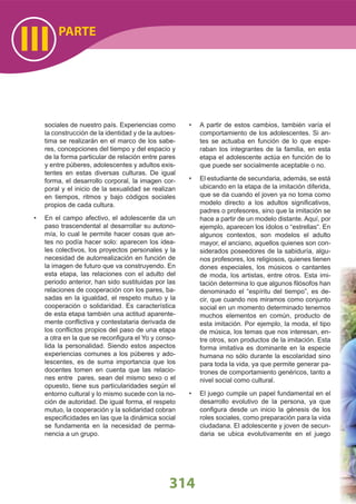 PARTE
III
314
sociales de nuestro país. Experiencias como
la construcción de la identidad y de la autoes-
tima se realizarán en el marco de los sabe-
res, concepciones del tiempo y del espacio y
de la forma particular de relación entre pares
y entre púberes, adolescentes y adultos exis-
tentes en estas diversas culturas. De igual
forma, el desarrollo corporal, la imagen cor-
poral y el inicio de la sexualidad se realizan
en tiempos, ritmos y bajo códigos sociales
propios de cada cultura.
En el campo afectivo, el adolescente da un•
paso trascendental al desarrollar su autono-
mía, lo cual le permite hacer cosas que an-
tes no podía hacer solo: aparecen los idea-
les colectivos, los proyectos personales y la
necesidad de autorrealización en función de
la imagen de futuro que va construyendo. En
esta etapa, las relaciones con el adulto del
periodo anterior, han sido sustituidas por las
relaciones de cooperación con los pares, ba-
sadas en la igualdad, el respeto mutuo y la
cooperación o solidaridad. Es característica
de esta etapa también una actitud aparente-
mente conﬂictiva y contestataria derivada de
los conﬂictos propios del paso de una etapa
a otra en la que se reconﬁgura el Yo y conso-
lida la personalidad. Siendo estos aspectos
experiencias comunes a los púberes y ado-
lescentes, es de suma importancia que los
docentes tomen en cuenta que las relacio-
nes entre pares, sean del mismo sexo o el
opuesto, tiene sus particularidades según el
entorno cultural y lo mismo sucede con la no-
ción de autoridad. De igual forma, el respeto
mutuo, la cooperación y la solidaridad cobran
especiﬁcidades en las que la dinámica social
se fundamenta en la necesidad de perma-
nencia a un grupo.
A partir de estos cambios, también varía el•
comportamiento de los adolescentes. Si an-
tes se actuaba en función de lo que espe-
raban los integrantes de la familia, en esta
etapa el adolescente actúa en función de lo
que puede ser socialmente aceptable o no.
El estudiante de secundaria, además, se está•
ubicando en la etapa de la imitación diferida,
que se da cuando el joven ya no toma como
modelo directo a los adultos signiﬁcativos,
padres o profesores, sino que la imitación se
hace a partir de un modelo distante. Aquí, por
ejemplo, aparecen los ídolos o “estrellas“. En
algunos contextos, son modelos el adulto
mayor, el anciano, aquellos quienes son con-
siderados poseedores de la sabiduría, algu-
nos profesores, los religiosos, quienes tienen
dones especiales, los músicos o cantantes
de moda, los artistas, entre otros. Esta imi-
tación determina lo que algunos ﬁlósofos han
denominado el “espíritu del tiempo”, es de-
cir, que cuando nos miramos como conjunto
social en un momento determinado tenemos
muchos elementos en común, producto de
esta imitación. Por ejemplo, la moda, el tipo
de música, los temas que nos interesan, en-
tre otros, son productos de la imitación. Esta
forma imitativa es dominante en la especie
humana no sólo durante la escolaridad sino
para toda la vida, ya que permite generar pa-
trones de comportamiento genéricos, tanto a
nivel social como cultural.
El juego cumple un papel fundamental en el•
desarrollo evolutivo de la persona, ya que
conﬁgura desde un inicio la génesis de los
roles sociales, como preparación para la vida
ciudadana. El adolescente y joven de secun-
daria se ubica evolutivamente en el juego
 