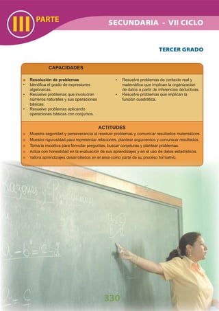 CAPACIDADES
PARTE
III
330
SECUNDARIA - VII CICLO
ACTITUDES
Muestra seguridad y perseverancia al resolver problemas y comunicar resultados matemáticos.
Muestra rigurosidad para representar relaciones, plantear argumentos y comunicar resultados.
Toma la iniciativa para formular preguntas, buscar conjeturas y plantear problemas.
Actúa con honestidad en la evaluación de sus aprendizajes y en el uso de datos estadísticos.
Valora aprendizajes desarrollados en el área como parte de su proceso formativo.
Resolución de problemas
Identiﬁca el grado de expresiones•
algebraicas.
Resuelve problemas que involucran•
números naturales y sus operaciones
básicas.
Resuelve problemas aplicando•
operaciones básicas con conjuntos.
Resuelve problemas de contexto real y•
matemático que implican la organización
de datos a partir de inferencias deductivas.
Resuelve problemas que implican la•
función cuadrática.
TERCER GRADO
 