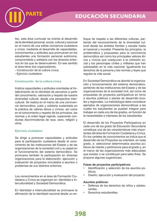 PARTE
III
398
Así, esta área curricular se orienta al desarrollo
de la identidad personal, social, cultural y nacional
en el marco de una sólida conciencia ciudadana
y cívica, mediante el desarrollo de capacidades,
conocimientos y actitudes que promueven en los
estudiantes una formación personal autónoma,
comprometida y solidaria con los diversos entor-
nos en los que se desenvuelven. En ese sentido
el área tiene dos organizadores:
- Construcción de la cultura cívica.
- Ejercicio ciudadano.
Construcción de la cultura cívica
Implica capacidades y actitudes orientadas al for-
talecimiento de la identidad de peruanos a partir
del conocimiento, valoración y respeto de nuestra
diversidad cultural, desde una perspectiva inter-
cultural. Se realiza en el marco de una conviven-
cia democrática, justa y solidaria sustentada en
la práctica de valores éticos y cívicos, así como
en el conocimiento y respeto de los principios, las
normas y el orden legal vigente, superando con-
ductas discriminatorias de raza, sexo, religión y
otros.
Ejercicio ciudadano
Se dirige a promover capacidades y actitudes
para la participación ciudadana desde el cono-
cimiento de las instituciones del Estado y de las
organizaciones de la sociedad civil y su papel en
el funcionamiento del sistema democrático. Se
promueve también la participación en diversas
organizaciones para la elaboración, ejecución y
evaluación de proyectos vinculados a asuntos o
problemas de sus distintos entornos.
Los conocimientos en el área de Formación Ciu-
dadana y Cívica se organizan en: Identidad e In-
terculturalidad y Sociedad Democrática.
En Identidad e Interculturalidad se promueve la
aﬁrmación de la identidad nacional desde un en-
foque de respeto a las diferentes culturas, par-
tiendo del reconocimiento de la diversidad cul-
tural desde los ámbitos familiar y escolar hasta
el nacional y mundial. Presenta los principios, la
problemática y propuestas para la convivencia
democrática así como los principales valores éti-
cos y cívicos que coadyuvan a la cohesión so-
cial y los personajes civiles y militares que han
sobresalido en la vida nacional. Igualmente los
derechos de la persona y las normas y leyes que
regulan la vida social.
En Sociedad Democrática se aborda la organiza-
ción y funcionamiento del sistema democrático,
partiendo de las instituciones del Estado y de las
organizaciones de la sociedad civil, así como de
propuestas de proyectos participativos en torno
a asuntos públicos o planes de desarrollo loca-
les y regionales. La metodología debe considerar
ejemplos de organizaciones democráticas a las
cuales los estudiantes se puedan integrar para
trabajar en cada uno de los grados, en función de
la necesidades e intereses de los estudiantes.
El desarrollo de los Proyectos Participativos en
cada uno de los grado de Educación Secundaria
constituye una de las características más impor-
tantes del área de Formación Ciudadana y Cívica.
En los carteles de conocimientos se indica que el
desarrollo de los Proyectos se orientará, en cada
grado, a seleccionar determinados asuntos pú-
blicos de interés y pertinencia para el grado y, en
el marco de las organizaciones más adecuadas
que existan o se constituyan para tales ﬁnes. Se
propone algunas sugerencias:
Fases de proyectos participativos:
Identiﬁcación y selección de los asuntos pú-•
blicos.
Diseño, ejecución y evaluación del proyecto.•
Asuntos públicos:
Defensa de los derechos de niños y adoles-•
centes.
Derechos estudiantiles.•
EDUCACIÓN SECUNDARIA
 