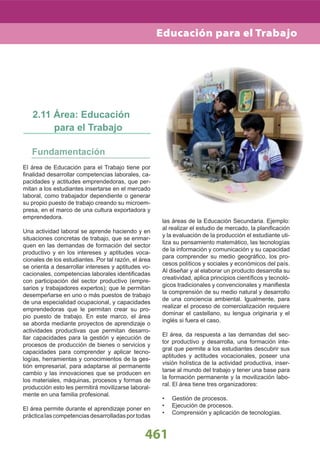461
El área de Educación para el Trabajo tiene por
ﬁnalidad desarrollar competencias laborales, ca-
pacidades y actitudes emprendedoras, que per-
mitan a los estudiantes insertarse en el mercado
laboral, como trabajador dependiente o generar
su propio puesto de trabajo creando su microem-
presa, en el marco de una cultura exportadora y
emprendedora.
Una actividad laboral se aprende haciendo y en
situaciones concretas de trabajo, que se enmar-
quen en las demandas de formación del sector
productivo y en los intereses y aptitudes voca-
cionales de los estudiantes. Por tal razón, el área
se orienta a desarrollar intereses y aptitudes vo-
cacionales, competencias laborales identiﬁcadas
con participación del sector productivo (empre-
sarios y trabajadores expertos); que le permitan
desempeñarse en uno o más puestos de trabajo
de una especialidad ocupacional, y capacidades
emprendedoras que le permitan crear su pro-
pio puesto de trabajo. En este marco, el área
se aborda mediante proyectos de aprendizaje o
actividades productivas que permitan desarro-
llar capacidades para la gestión y ejecución de
procesos de producción de bienes o servicios y
capacidades para comprender y aplicar tecno-
logías, herramientas y conocimientos de la ges-
tión empresarial, para adaptarse al permanente
cambio y las innovaciones que se producen en
los materiales, máquinas, procesos y formas de
producción esto les permitirá movilizarse laboral-
mente en una familia profesional.
El área permite durante el aprendizaje poner en
prácticalascompetenciasdesarrolladasportodas
2.11 Área: Educación
para el Trabajo
las áreas de la Educación Secundaria. Ejemplo:
al realizar el estudio de mercado, la planiﬁcación
y la evaluación de la producción el estudiante uti-
liza su pensamiento matemático, las tecnologías
de la información y comunicación y su capacidad
para comprender su medio geográﬁco, los pro-
cesos políticos y sociales y económicos del país.
Al diseñar y al elaborar un producto desarrolla su
creatividad, aplica principios cientíﬁcos y tecnoló-
gicos tradicionales y convencionales y maniﬁesta
la comprensión de su medio natural y desarrollo
de una conciencia ambiental. Igualmente, para
realizar el proceso de comercialización requiere
dominar el castellano, su lengua originaria y el
inglés si fuera el caso.
El área, da respuesta a las demandas del sec-
tor productivo y desarrolla, una formación inte-
gral que permite a los estudiantes descubrir sus
aptitudes y actitudes vocacionales, poseer una
visión holística de la actividad productiva, inser-
tarse al mundo del trabajo y tener una base para
la formación permanente y la movilización labo-
ral. El área tiene tres organizadores:
Gestión de procesos.•
Ejecución de procesos.•
Comprensión y aplicación de tecnologías.•
Educación para el Trabajo
 