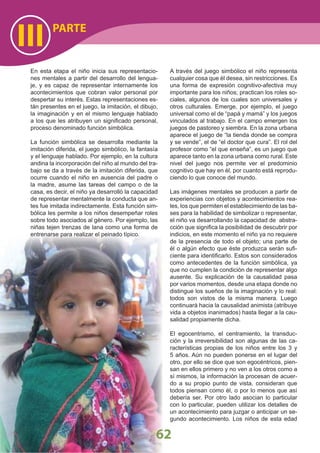 PARTE
III
62
En esta etapa el niño inicia sus representacio-
nes mentales a partir del desarrollo del lengua-
je, y es capaz de representar internamente los
acontecimientos que cobran valor personal por
despertar su interés. Estas representaciones es-
tán presentes en el juego, la imitación, el dibujo,
la imaginación y en el mismo lenguaje hablado
a los que les atribuyen un signiﬁcado personal,
proceso denominado función simbólica.
La función simbólica se desarrolla mediante la
imitación diferida, el juego simbólico, la fantasía
y el lenguaje hablado. Por ejemplo, en la cultura
andina la incorporación del niño al mundo del tra-
bajo se da a través de la imitación diferida, que
ocurre cuando el niño en ausencia del padre o
la madre, asume las tareas del campo o de la
casa, es decir, el niño ya desarrolló la capacidad
de representar mentalmente la conducta que an-
tes fue imitada indirectamente. Esta función sim-
bólica les permite a los niños desempeñar roles
sobre todo asociados al género. Por ejemplo, las
niñas tejen trenzas de lana como una forma de
entrenarse para realizar el peinado típico.
A través del juego simbólico el niño representa
cualquier cosa que él desea, sin restricciones. Es
una forma de expresión cognitivo-afectiva muy
importante para los niños; practican los roles so-
ciales, algunos de los cuales son universales y
otros culturales. Emerge, por ejemplo, el juego
universal como el de “papá y mamá” y los juegos
vinculados al trabajo. En el campo emergen los
juegos de pastoreo y siembra. En la zona urbana
aparece el juego de “la tienda donde se compra
y se vende”, el de “el doctor que cura”. El rol del
profesor como “el que enseña”, es un juego que
aparece tanto en la zona urbana como rural. Este
nivel del juego nos permite ver el predominio
cognitivo que hay en él, por cuanto está reprodu-
ciendo lo que conoce del mundo.
Las imágenes mentales se producen a partir de
experiencias con objetos y acontecimientos rea-
les, los que permiten el establecimiento de las ba-
ses para la habilidad de simbolizar o representar,
el niño va desarrollando la capacidad de abstra-
cción que signiﬁca la posibilidad de descubrir por
indicios, en este momento el niño ya no requiere
de la presencia de todo el objeto; una parte de
él o algún efecto que éste produzca serán suﬁ-
ciente para identiﬁcarlo. Estos son considerados
como antecedentes de la función simbólica, ya
que no cumplen la condición de representar algo
ausente. Su explicación de la causalidad pasa
por varios momentos, desde una etapa donde no
distingue los sueños de la imaginación y lo real:
todos son vistos de la misma manera. Luego
continuará hacia la causalidad animista (atribuye
vida a objetos inanimados) hasta llegar a la cau-
salidad propiamente dicha.
El egocentrismo, el centramiento, la transduc-
ción y la irreversibilidad son algunas de las ca-
racterísticas propias de los niños entre los 3 y
5 años. Aún no pueden ponerse en el lugar del
otro, por ello se dice que son egocéntricos, pien-
san en ellos primero y no ven a los otros como a
sí mismos, la información la procesan de acuer-
do a su propio punto de vista, consideran que
todos piensan como él, o por lo menos que así
debería ser. Por otro lado asocian lo particular
con lo particular, pueden utilizar los detalles de
un acontecimiento para juzgar o anticipar un se-
gundo acontecimiento. Los niños de esta edad
 