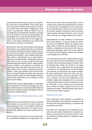 69
Relación consigo mismo
a partir del movimiento de su cuerpo y su desarro-
llo va del acto al pensamiento. Esto quiere decir
que en los primeros años de vida existe una abso-
luta unidad entre motricidad e inteligencia, entre
acción y pensamiento, hasta la edad en que el
niño adquiere el pensamiento operatorio concreto
que le da acceso a otro tipo de aprendizajes ins-
trumentales. Es un tema trascendental en los pri-
meros años la formación del Yo y la imagen cor-
poral y cómo éstas contribuyen a la construcción
del esquema corporal y la identidad.
Al inicio de la vida, los niños realizan movimientos
involuntarios que progresivamente se convierten
en voluntarios; además van desarrollando una ma-
yor coordinación global, que les permite realizar
acciones con equilibrio y tono postural adecuado.
Este control y coordinación se va adquiriendo a
través del movimiento libre, haciéndose cada vez
más preciso y ﬁno. Se rige a partir de dos leyes
fundamentales del control corporal: céfalo-caudal,
la cual se reﬁere a que primero se controlan las
partes del cuerpo que están más cerca de la ca-
beza (cuello, tronco, brazos y después piernas) y
próximo – distal, que señala que el control corpo-
ral se da primero desde las partes más cercanas
al eje corporal y luego las más alejadas (articula-
ción del codo antes que el de la muñeca y antes
que la de los dedos).
El desarrollo de estas capacidades no solamente
es el resultado de la madurez ﬁsiológica del niño,
sino también de las circunstancias ambientales en
las que se encuentra y de las actividades motrices
que realice cotidianamente.
Construcción de la identidad personal y auto-
nomía
El desarrollo de la identidad del niño se construye
en la relación con su entorno. De esta manera va
reconociéndose como un ser integral y diferente,
con características particulares, lo cual le permi-
te desarrollar además una mayor conﬁanza en su
persona.
Dicho proceso va de la mano con la construcción
de su autoestima reﬂejada en la seguridad y con-
ﬁanza con la que el niño se desenvuelve, y se va
conﬁgurando a partir de la posibilidad de un entor-
no que permite el despliegue de sus iniciativas y
de las experiencias en las que se siente autóno-
mo y eﬁcaz; también contribuye a ello el reconoci-
miento positivo del adulto hacia él; es así como el
niño construye una imagen positiva de sí mismo.
Especialmente se debe enfatizar la importancia
del vínculo afectivo y el apego. Desde los prime-
ros años se establecen ﬁguras de apego princi-
pales, como la madre la cual contribuye a la esta-
bilidad y al equilibrio emocional del niño. Aquí es
importante especiﬁcar dentro del vínculo afectivo,
la importancia del lenguaje corporal, del contacto
y del lenguaje de los afectos.
Los niños desde que nacen, sienten placer al reali-
zar acciones de manera espontánea y por iniciati-
va propia. De esta manera ajustan su propio ritmo
al ambiente (las rutinas, los horarios, las reglas
de la familia, etc.) y desarrollan así su seguridad
y autonomía. Es importante que él mismo regule
sus acciones y movimientos por propia iniciativa.
En esta participación activa, los niños irán des-
cubriendo sus propios recursos cognitivos, motri-
ces y sociales, así como sus limitaciones e irán
también anticipando resultados de sus acciones
y descubriendo cómo se dan las relaciones socia-
les. Para ello, el niño requiere que las personas
que lo rodean le hablen, jueguen con él y le den
muestras de afecto. Tales estímulos harán que el
niño se sienta amado y seguro.
Testimonio de vida
Este organizador está orientado a completar la
acción educadora de la institución educativa en la
formación del niño respondiendo a su derecho de
encontrarse con Dios.
Los niños van vivenciando una experiencia sen-
sible de amor a Dios sostenida en la práctica co-
tidiana con la familia, de los valores para lo cual,
es necesario el diálogo abierto y respetuoso, aco-
giendo a todos.
 