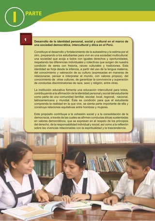 Desarrollo de la identidad personal, social y cultural en el marco de
una sociedad democrática, intercultural y ética en el Perú.
Constituye el desarrollo y fortalecimiento de la autoestima y la estima por el
otro, preparando a los estudiantes para vivir en una sociedad multicultural;
una sociedad que acoja a todos con iguales derechos y oportunidades,
respetando las diferencias individuales y colectivas que surgen de nuestra
condición de seres con historia, raíces culturales y tradiciones. Esta
identidad se forja desde la infancia, a partir del uso de la lengua materna,
del conocimiento y valoración de su cultura (expresadas en maneras de
relacionarse, pensar e interpretar el mundo, con valores propios), del
conocimiento de otras culturas, de garantizar la convivencia y superación
de conductas discriminatorias de raza, sexo y religión, entre otras.
La institución educativa fomenta una educación intercultural para todos,
contribuyendo a la afirmación de la identidad personal y social del estudiante
como parte de una comunidad familiar, escolar, local, regional, nacional,
latinoamericana y mundial. Ésta es condición para que el estudiante
comprenda la realidad en la que vive, se sienta parte importante de ella y
construya relaciones equitativas entre hombres y mujeres.
Este propósito contribuye a la cohesión social y a la consolidación de la
democracia, a través de las cuales se afirmen conductas éticas sustentadas
en valores democráticos, que se expresan en el respeto de los principios
del derecho, de la responsabilidad individual y social; así como a la reflexión
sobre las vivencias relacionadas con la espiritualidad y la trascendencia.
1
PARTE
I
2222
 