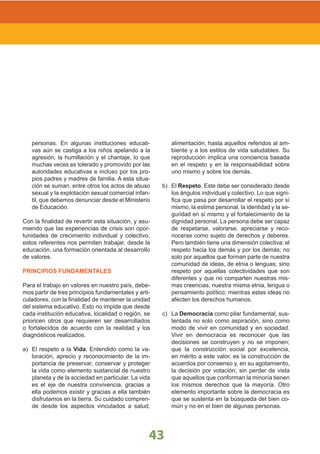LINEAMIENTOS NACIONALES
43
personas. En algunas instituciones educati-
vas aún se castiga a los niños apelando a la
agresión, la humillación y el chantaje, lo que
muchas veces es tolerado y promovido por las
autoridades educativas e incluso por los pro-
pios padres y madres de familia. A esta situa-
ción se suman, entre otros los actos de abuso
sexual y la explotación sexual comercial infan-
til, que debemos denunciar desde el Ministerio
de Educación.
Con la finalidad de revertir esta situación, y asu-
miendo que las experiencias de crisis son opor-
tunidades de crecimiento individual y colectivo,
estos referentes nos permiten trabajar, desde la
educación, una formación orientada al desarrollo
de valores.
PRINCIPIOS FUNDAMENTALES
Para el trabajo en valores en nuestro país, debe-
mos partir de tres principios fundamentales y arti-
culadores, con la finalidad de mantener la unidad
del sistema educativo. Esto no impide que desde
cada institución educativa, localidad o región, se
prioricen otros que requieren ser desarrollados
o fortalecidos de acuerdo con la realidad y los
diagnósticos realizados.
a) El respeto a la Vida. Entendido como la va-
loración, aprecio y reconocimiento de la im-
portancia de preservar, conservar y proteger
la vida como elemento sustancial de nuestro
planeta y de la sociedad en particular. La vida
es el eje de nuestra convivencia, gracias a
ella podemos existir y gracias a ella también
disfrutamos en la tierra. Su cuidado compren-
de desde los aspectos vinculados a salud,
alimentación, hasta aquellos referidos al am-
biente y a los estilos de vida saludables. Su
reproducción implica una conciencia basada
en el respeto y en la responsabilidad sobre
uno mismo y sobre los demás.
b) El Respeto. Este debe ser considerado desde
los ángulos individual y colectivo. Lo que signi-
fica que pasa por desarrollar el respeto por sí
mismo, la estima personal, la identidad y la se-
guridad en sí mismo y el fortalecimiento de la
dignidad personal. La persona debe ser capaz
de respetarse, valorarse, apreciarse y reco-
nocerse como sujeto de derechos y deberes.
Pero también tiene una dimensión colectiva; el
respeto hacia los demás y por los demás; no
solo por aquellos que forman parte de nuestra
comunidad de ideas, de etnia o lenguas; sino
respeto por aquellas colectividades que son
diferentes y que no comparten nuestras mis-
mas creencias, nuestra misma etnia, lengua o
pensamiento político; mientras estas ideas no
afecten los derechos humanos.
c) La Democracia como pilar fundamental, sus-
tentada no solo como aspiración, sino como
modo de vivir en comunidad y en sociedad.
Vivir en democracia es reconocer que las
decisiones se construyen y no se imponen;
que la construcción social por excelencia,
en mérito a este valor, es la construcción de
acuerdos por consenso y, en su agotamiento,
la decisión por votación; sin perder de vista
que aquellos que conforman la minoría tienen
los mismos derechos que la mayoría. Otro
elemento importante sobre la democracia es
que se sustenta en la búsqueda del bien co-
mún y no en el bien de algunas personas.
 