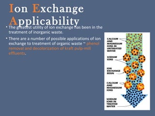 Ion Exchange
Applicability• The greatest utility of ion exchange has been in the
treatment of inorganic waste.
• There are a number of possible applications of ion
exchange to treatment of organic waste ~ phenol
removal and decolorization of kraft pulp-mill
effluents.
 