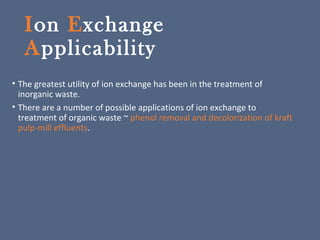 Ion Exchange
Applicability
• The greatest utility of ion exchange has been in the treatment of
inorganic waste.
• There are a number of possible applications of ion exchange to
treatment of organic waste ~ phenol removal and decolorization of kraft
pulp-mill effluents.
 