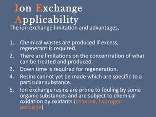 Ion Exchange
Applicability
The ion exchange limitation and advantages,
1. Chemical wastes are produced if excess,
regenerant is required.
2. There are limitations on the concentration of what
can be treated and produced.
3. Down time is required for regeneration.
4. Resins cannot yet be made which are specific to a
particular substance.
5. Ion exchange resins are prone to fouling by some
organic substances and are subject to chemical
oxidation by oxidants (chlorine, hydrogen
peroxide)
 