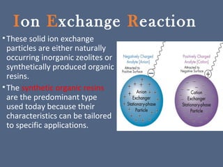 Ion Exchange Reaction
•These solid ion exchange
particles are either naturally
occurring inorganic zeolites or
synthetically produced organic
resins.
•The synthetic organic resins
are the predominant type
used today because their
characteristics can be tailored
to specific applications.
 