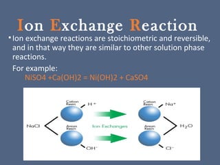 Ion Exchange Reaction
•Ion exchange reactions are stoichiometric and reversible,
and in that way they are similar to other solution phase
reactions.
For example:
NiSO4 +Ca(OH)2 = Ni(OH)2 + CaSO4
 