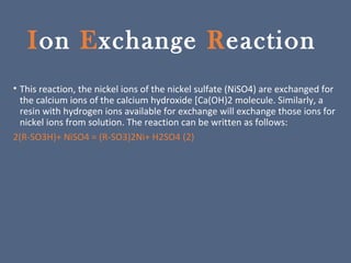 Ion Exchange Reaction
• This reaction, the nickel ions of the nickel sulfate (NiSO4) are exchanged for
the calcium ions of the calcium hydroxide [Ca(OH)2 molecule. Similarly, a
resin with hydrogen ions available for exchange will exchange those ions for
nickel ions from solution. The reaction can be written as follows:
2(R-SO3H)+ NiSO4 = (R-SO3)2Ni+ H2SO4 (2)
 