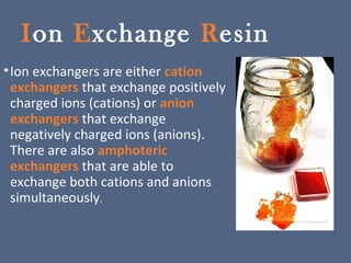 Ion Exchange Resin
•Ion exchangers are either cation
exchangers that exchange positively
charged ions (cations) or anion
exchangers that exchange
negatively charged ions (anions).
There are also amphoteric
exchangers that are able to
exchange both cations and anions
simultaneously.
 