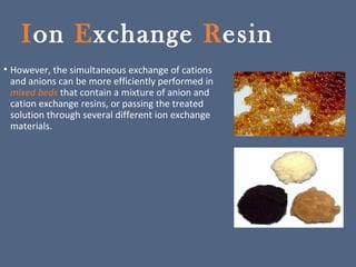 Ion Exchange Resin
• However, the simultaneous exchange of cations
and anions can be more efficiently performed in
mixed beds that contain a mixture of anion and
cation exchange resins, or passing the treated
solution through several different ion exchange
materials.
 