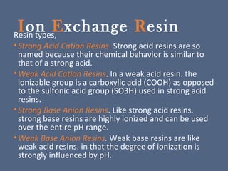 Ion Exchange ResinResin types,
•Strong Acid Cation Resins. Strong acid resins are so
named because their chemical behavior is similar to
that of a strong acid.
•Weak Acid Cation Resins. In a weak acid resin. the
ionizable group is a carboxylic acid (COOH) as opposed
to the sulfonic acid group (SO3H) used in strong acid
resins.
•Strong Base Anion Resins. Like strong acid resins.
strong base resins are highly ionized and can be used
over the entire pH range.
•Weak Base Anion Resins. Weak base resins are like
weak acid resins. in that the degree of ionization is
strongly influenced by pH.
 