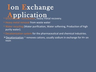 Ion Exchange
Application• Groundwater remediation, heavy metal recovery.
• Heavy metal removal from waste water
• Water recycling (Water purification, Water softening, Production of high
purity water).
• Decationization system for the pharmaceutical and chemical industries.
Decationization ~ removes cations, usually sodium in exchange for H+ on
resin
 
