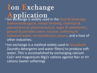 Ion Exchange
Application•Ion exchange is widely used in the food & beverage,
hydrometallurgical, metals finishing, chemical &
petrochemical, pharmaceutical, sugar & sweeteners,
ground & portable water, nuclear, softening &
industrial water, semiconductor, power, and a host of
other industries.
•Ion exchange is a method widely used in household
(laundry detergents and water filters) to produce soft
water. This is accomplished by exchanging calcium
Ca2+ and magnesium Mg2+ cations against Na+ or H+
cations (water softening)
 