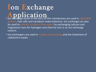Ion Exchange
Application• Ion exchange resins in the form of thin membranes are used in chloralkali
process, fuel cells and vanadium redox batteries. Ion exchange can also
be used to remove hardness from water by exchanging calcium and
magnesium ions for hydrogen and chlorine ions in an ion exchange
column.
• Ion exchangers are used in nuclear reprocessing and the treatment of
radioactive waste.
 