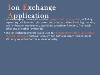 Ion Exchange
Application• Ion-exchange processes are used to separate and purify metals, including
separating uranium from plutonium and other actinides, including thorium,
and lanthanum, neodymium, ytterbium, samarium, lutetium, from each
other and the other lanthanides.
• The ion-exchange process is also used to separate other sets of very similar
chemical elements, such as zirconium and hafnium, which incidentally is
also very important for the nuclear industry.
 