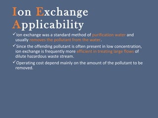 Ion Exchange
Applicability
Ion exchange was a standard method of purification water and
usually removes the pollutant from the water.
Since the offending pollutant is often present in low concentration,
ion exchange is frequently more efficient in treating large flows of
dilute hazardous waste stream.
Operating cost depend mainly on the amount of the pollutant to be
removed.
 