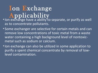 Ion Exchange
Applicability•Ion exchange have a ability to separate, or purify as well
as to concentrate pollutants.
•Some exchanger are selective for certain metals and can
remove low concentrations of toxic metal from a waste
water containing a high background level of nontoxic-
metal such as sodium or calcium.
•Ion exchange can also be utilized in some application to
purify a spent chemical concentrate by removal of low-
level contamination.
 