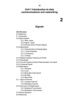 10
Unit 1 Introduction to data
communications and networking
2
Signals
Unit Structure
2.0 Objectives
2.1 Introduction
2.2 Data & Signals
2.2.1 Data –types
2.2.2 Signal – types
2.2.3 Periodic & Non Periodic Signals
2.3 Analog Signal
2.3.1 Characteristics of Analog Signal
2.3.1.1 Peak Amplitude
2.3.1.2 Frequency
2.3.1.3 Phase
2.3.2 Relation between Frequency & Period
2.3.3 Wavelength
2.3.4 Time & Frequency Domain Representation of a signal
2.3.5 Composite Signal
2.4 Digital Signal
2.4.1 Definition
2.4.2 Level
2.4.3 Bit lenght or Bit Interval
2.4.4 Bit Rate
2.4.5 Baud Rate
2.5 Types of Channel
2.5.1 Lowpass Channel
2.5.2 Bandpass Channel
2.6 Transmission of Digital signal
2.6.1 Baseband Transmission
2.6.2 Broadband Transmission
2.7 Review Questions
2.8 References
 
