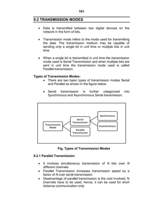 101
9.2 TRANSMISSION MODES
Data is transmitted between two digital devices on the
network in the form of bits.
Transmission mode refers to the mode used for transmitting
the data. The transmission medium may be capable of
sending only a single bit in unit time or multiple bits in unit
time.
When a single bit is transmitted in unit time the transmission
mode used is Serial Transmission and when multiple bits are
sent in unit time the transmission mode used is called
Parallel transmission.
Types of Transmission Modes:
There are two basic types of transmission modes Serial
and Parallel as shown in the figure below.
Serial transmission is further categorized into
Synchronous and Asynchronous Serial transmission.
Fig. Types of Transmission Modes
9.2.1 Parallel Transmission
It involves simultaneous transmission of N bits over N
different channels
Parallel Transmission increases transmission speed by a
factor of N over serial transmission
Disadvantage of parallel transmission is the cost involved, N
channels have to be used, hence, it can be used for short
distance communication only
 