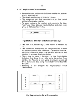 103
9.2.2.1 ASynchronous Transmission
In asynchronous serial transmission the sender and receiver
are not synchronized.
The data is sent in group of 8 bits i.e. in bytes.
The sender can start data transmission at any time instant
without informing the receiver.
To avoid confusing the receiver while receiving the data,
―start‖ and ―stop‖ bits are inserted before and after every
group of 8 bits as shown below
0 1 BYTE 1
Fig: Start and Bit before and after every data byte
The start bit is indicated by ―0‖ and stop bit is indicated by
―1‖.
The sender and receiver may not be synchronized as seen
above but at the bit level they have to be synchronized i.e.
the duration of one bit needs to be same for both sender and
receiver for accurate data transmission.
There may be gaps in between the data transmission
indication that there is no data being transmitted from
sender. Ex. Assume a user typing at uneven speeds, at
times there is no data being transmitted from Keyboard to
the CPU.
Following is the Diagram for Asynchronous Serial
Transmission.
Fig: Asynchronous Serial Transmission
 
