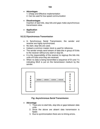 104
Advantages
1. Cheap and Effective implementation
2. Can be used for low speed communication
Disadvantages
Insertion of start bits, stop bits and gaps make asynchronous
transmission slow.
Application
Keyboard
9.2.2.2 Synchronous Transmission
In Synchronous Serial Transmission, the sender and
receiver are highly synchronized.
No start, stop bits are used.
Instead a common master clock is used for reference.
The sender simply send stream of data bits in group of 8 bits
to the receiver without any start or stop bit.
It is the responsibility of the receiver to regroup the bits into
units of 8 bits once they are received.
When no data is being transmitted a sequence of 0‘s and 1‘s
indicating IDLE is put on the transmission medium by the
sender.
Fig: Asynchronous Serial Transmission
Advantage
1. There are no start bits, stop bits or gaps between data
units
2. Since the above are absent data transmission is
faster.
3. Due to synchronization there are no timing errors.
 