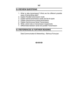 107
9.4 REVIEW QUESTIONS
1. What is data transmission? What are the different possible
ways of transmitting data?
2. Explain Parallel transmission mode
3. Explain Serial transmission mode and list its types
4. Explain Asynchronous serial transmission
5. Explain Synchronous Serial Transmission
6. Write a short note on transmission impairments
7. Differentiate between serial and parallel Transmission
9.5 REFERENCES & FURTHER READING
Data Communication & Networking – Behrouz Forouzan






















 