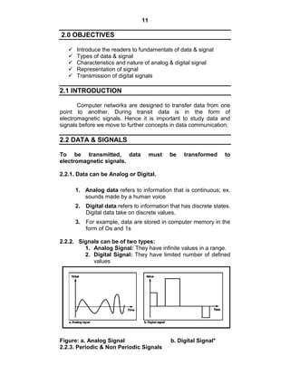 11
2.0 OBJECTIVES
 Introduce the readers to fundamentals of data & signal
 Types of data & signal
 Characteristics and nature of analog & digital signal
 Representation of signal
 Transmission of digital signals
2.1 INTRODUCTION
Computer networks are designed to transfer data from one
point to another. During transit data is in the form of
electromagnetic signals. Hence it is important to study data and
signals before we move to further concepts in data communication.
2.2 DATA & SIGNALS
To be transmitted, data must be transformed to
electromagnetic signals.
2.2.1. Data can be Analog or Digital.
1. Analog data refers to information that is continuous; ex.
sounds made by a human voice
2. Digital data refers to information that has discrete states.
Digital data take on discrete values.
3. For example, data are stored in computer memory in the
form of Os and 1s
2.2.2. Signals can be of two types:
1. Analog Signal: They have infinite values in a range.
2. Digital Signal: They have limited number of defined
values
Figure: a. Analog Signal b. Digital Signal*
2.2.3. Periodic & Non Periodic Signals
 