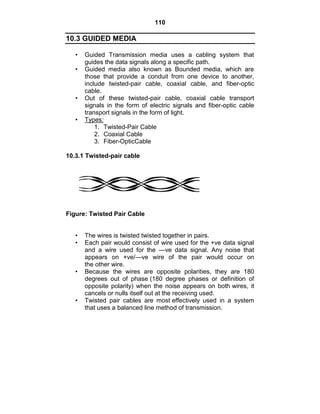 110
10.3 GUIDED MEDIA
• Guided Transmission media uses a cabling system that
guides the data signals along a specific path.
• Guided media also known as Bounded media, which are
those that provide a conduit from one device to another,
include twisted-pair cable, coaxial cable, and fiber-optic
cable.
• Out of these twisted-pair cable, coaxial cable transport
signals in the form of electric signals and fiber-optic cable
transport signals in the form of light.
• Types:
1. Twisted-Pair Cable
2. Coaxial Cable
3. Fiber-OpticCable
10.3.1 Twisted-pair cable
Figure: Twisted Pair Cable
• The wires is twisted twisted together in pairs.
• Each pair would consist of wire used for the +ve data signal
and a wire used for the —ve data signal. Any noise that
appears on +ve/—ve wire of the pair would occur on
the other wire.
• Because the wires are opposite polarities, they are 180
degrees out of phase (180 degree phases or definition of
opposite polarity) when the noise appears on both wires, it
cancels or nulls itself out at the receiving used.
• Twisted pair cables are most effectively used in a system
that uses a balanced line method of transmission.
 