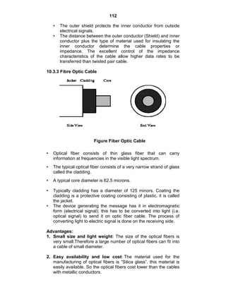 112
• The outer shield protects the inner conductor from outside
electrical signals.
• The distance between the outer conductor (Shield) and inner
conductor plus the type of material used for insulating the
inner conductor determine the cable properties or
impedance. The excellent control of the impedance
characteristics of the cable allow higher data rates to be
transferred than twisted pair cable.
10.3.3 Fibre Optic Cable
Figure Fiber Optic Cable
• Optical fiber consists of thin glass fiber that can carry
information at frequencies in the visible light spectrum.
• The typical optical fiber consists of a very narrow strand of glass
called the cladding.
• A typical core diameter is 62.5 microns.
• Typically cladding has a diameter of 125 minors. Coating the
cladding is a protective coating consisting of plastic, it is called
the jacket.
• The device generating the message has it in electromagnetic
form (electrical signal); this has to be converted into light (i.e.
optical signal) to send it on optic fiber cable. The process of
converting light to electric signal is done on the receiving side.
Advantages:
1. Small size and light weight: The size of the optical fibers is
very small.Therefore a large number of optical fibers can fit into
a cable of small diameter.
2. Easy availability and low cost: The material used for the
manufacturing of optical fibers is ―Silica glass‖. this material is
easily available. So the optical fibers cost lower than the cables
with metallic conductors.
 