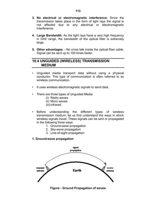 113
3. No electrical or electromagnetic interference: Since the
transmission takes place in the form of light rays the signal is
not affected due to any electrical or electromagnetic
Interference.
4. Large Bandwidth: As the light rays have a very high frequency
in GHz range, the bandwidth of the optical fiber is extremely
large.
5. Other advantages: - No cross talk inside the optical fiber cable.
Signal can be sent up to 100 times faster.
10.4 UNGUIDED (WIRELESS) TRANSMISSION
MEDIUM
• Unguided media transport data without using a physical
conductor. This type of communication is often referred to as
wireless communication.
• It uses wireless electromagnetic signals to send data.
• There are three types of Unguided Media
(i) Radio waves
(ii) Micro waves
(iii) Infrared.
• Before understanding the different types of wireless
transmission medium, let us first understand the ways in which
wireless signals travel. These signals can be sent or propagated
in the following three ways:
1. Ground-wave propagation
2. Sky-wave propagation
3. Line-of-sight propagation
1. Ground-wave propagation
Figure : Ground Propagation of waves
 