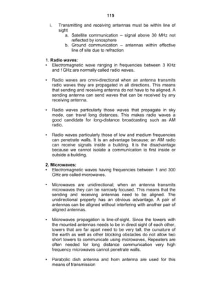 115
i. Transmitting and receiving antennas must be within line of
sight
a. Satellite communication – signal above 30 MHz not
reflected by ionosphere
b. Ground communication – antennas within effective
line of site due to refraction
1. Radio waves:
• Electromagnetic wave ranging in frequencies between 3 KHz
and 1GHz are normally called radio waves.
• Radio waves are omni-directional when an antenna transmits
radio waves they are propagated in all directions. This means
that sending and receiving antenna do not have to he aligned. A
sending antenna can send waves that can be received by any
receiving antenna.
• Radio waves particularly those waves that propagate in sky
mode, can travel long distances. This makes radio waves a
good candidate for long-distance broadcasting such as AM
radio.
• Radio waves particularly those of low and medium frequencies
can penetrate walls. It is an advantage because; an AM radio
can receive signals inside a building. It is the disadvantage
because we cannot isolate a communication to first inside or
outside a building.
2. Microwaves:
• Electromagnetic waves having frequencies between 1 and 300
GHz are called microwaves.
• Microwaves are unidirectional; when an antenna transmits
microwaves they can be narrowly focused. This means that the
sending and receiving antennas need to be aligned. The
unidirectional property has an obvious advantage. A pair of
antennas can be aligned without interfering with another pair of
aligned antennas.
• Microwaves propagation is line-of-sight. Since the towers with
the mounted antennas needs to be in direct sight of each other,
towers that are far apart need to be very tall, the curvature of
the earth as well as other blocking obstacles do not allow two
short towers to communicate using microwaves, Repeaters are
often needed for long distance communication very high
frequency microwaves cannot penetrate walls.
• Parabolic dish antenna and horn antenna are used for this
means of transmission
 