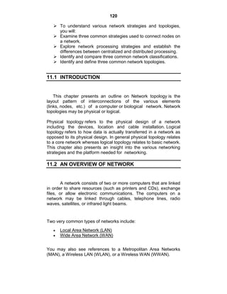 120
 To understand various network strategies and topologies,
you will:
 Examine three common strategies used to connect nodes on
a network.
 Explore network processing strategies and establish the
differences between centralized and distributed processing.
 Identify and compare three common network classifications.
 Identify and define three common network topologies.
11.1 INTRODUCTION
This chapter presents an outline on Network topology is the
layout pattern of interconnections of the various elements
(links, nodes, etc.) of a computer or biological network. Network
topologies may be physical or logical.
Physical topology refers to the physical design of a network
including the devices, location and cable installation. Logical
topology refers to how data is actually transferred in a network as
opposed to its physical design. In general physical topology relates
to a core network whereas logical topology relates to basic network.
This chapter also presents an insight into the various networking
strategies and the platform needed for networking.
11.2 AN OVERVIEW OF NETWORK
A network consists of two or more computers that are linked
in order to share resources (such as printers and CDs), exchange
files, or allow electronic communications. The computers on a
network may be linked through cables, telephone lines, radio
waves, satellites, or infrared light beams.
Two very common types of networks include:
Local Area Network (LAN)
Wide Area Network (WAN)
You may also see references to a Metropolitan Area Networks
(MAN), a Wireless LAN (WLAN), or a Wireless WAN (WWAN).
 
