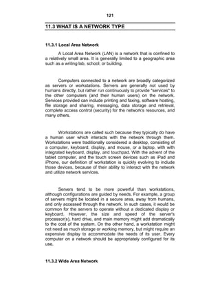 121
11.3 WHAT IS A NETWORK TYPE
11.3.1 Local Area Network
A Local Area Network (LAN) is a network that is confined to
a relatively small area. It is generally limited to a geographic area
such as a writing lab, school, or building.
Computers connected to a network are broadly categorized
as servers or workstations. Servers are generally not used by
humans directly, but rather run continuously to provide "services" to
the other computers (and their human users) on the network.
Services provided can include printing and faxing, software hosting,
file storage and sharing, messaging, data storage and retrieval,
complete access control (security) for the network's resources, and
many others.
Workstations are called such because they typically do have
a human user which interacts with the network through them.
Workstations were traditionally considered a desktop, consisting of
a computer, keyboard, display, and mouse, or a laptop, with with
integrated keyboard, display, and touchpad. With the advent of the
tablet computer, and the touch screen devices such as iPad and
iPhone, our definition of workstation is quickly evolving to include
those devices, because of their ability to interact with the network
and utilize network services.
Servers tend to be more powerful than workstations,
although configurations are guided by needs. For example, a group
of servers might be located in a secure area, away from humans,
and only accessed through the network. In such cases, it would be
common for the servers to operate without a dedicated display or
keyboard. However, the size and speed of the server's
processor(s), hard drive, and main memory might add dramatically
to the cost of the system. On the other hand, a workstation might
not need as much storage or working memory, but might require an
expensive display to accommodate the needs of its user. Every
computer on a network should be appropriately configured for its
use.
11.3.2 Wide Area Network
 