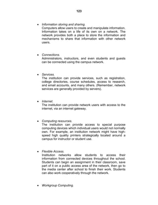 123
Information storing and sharing.
Computers allow users to create and manipulate information.
Information takes on a life of its own on a network. The
network provides both a place to store the information and
mechanisms to share that information with other network
users.
Connections.
Administrators, instructors, and even students and guests
can be connected using the campus network.
Services.
The institution can provide services, such as registration,
college directories, course schedules, access to research,
and email accounts, and many others. (Remember, network
services are generally provided by servers).
Internet.
The institution can provide network users with access to the
internet, via an internet gateway.
Computing resources.
The institution can provide access to special purpose
computing devices which individual users would not normally
own. For example, an institution network might have high-
speed high quality printers strategically located around a
campus for instructor or student use.
Flexible Access.
Institution networks allow students to access their
information from connected devices throughout the school.
Students can begin an assignment in their classroom, save
part of it on a public access area of the network, then go to
the media center after school to finish their work. Students
can also work cooperatively through the network.
Workgroup Computing.
 