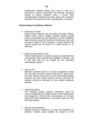 124
Collaborative software allows many users to work on a
document or project concurrently. For example, educators
located at various institution within a county could
simultaneously contribute their ideas about new curriculum
standards to the same document, spreadsheets, or website.
Disadvantages of Installing a Network
Expensive to Install.
Large campus networks can carry hefty price tags. Cabling,
network cards, routers, bridges, firewalls, wireless access
points, and software can get expensive, and the installation
would certainly require the services of technicians. But, with
the ease of setup of home networks, a simple network with
internet access can be setup for a small campus in an
afternoon.
Requires Administrative Time.
Proper maintenance of a network requires considerable time
and expertise. Many schools have installed a network, only
to find that they did not budget for the necessary
administrative support.
Servers Fail.
Although a network server is no more susceptible to failure
than any other computer, when the files server "goes down"
the entire network may come to a halt. Good network design
practices say that critical network services (provided by
servers) should be redundant on the network whenever
possible.
Cables May Break.
The Topology chapter presents information about the
various configurations of cables. Some of the configurations
are designed to minimize the inconvenience of a broken
cable; with other configurations, one broken cable can stop
the entire network.
Security and compliance.
Network security is expensive. It is also very important. An
institution network would possibly be subject to more
 
