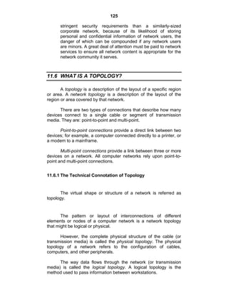 125
stringent security requirements than a similarly-sized
corporate network, because of its likelihood of storing
personal and confidential information of network users, the
danger of which can be compounded if any network users
are minors. A great deal of attention must be paid to network
services to ensure all network content is appropriate for the
network community it serves.
11.6 WHAT IS A TOPOLOGY?
A topology is a description of the layout of a specific region
or area. A network topology is a description of the layout of the
region or area covered by that network.
There are two types of connections that describe how many
devices connect to a single cable or segment of transmission
media. They are: point-to-point and multi-point.
Point-to-point connections provide a direct link between two
devices; for example, a computer connected directly to a printer, or
a modem to a mainframe.
Multi-point connections provide a link between three or more
devices on a network. All computer networks rely upon point-to-
point and multi-point connections.
11.6.1 The Technical Connotation of Topology
The virtual shape or structure of a network is referred as
topology.
The pattern or layout of interconnections of different
elements or nodes of a computer network is a network topology
that might be logical or physical.
However, the complete physical structure of the cable (or
transmission media) is called the physical topology. The physical
topology of a network refers to the configuration of cables,
computers, and other peripherals.
The way data flows through the network (or transmission
media) is called the logical topology. A logical topology is the
method used to pass information between workstations.
 