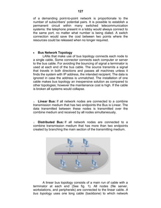 127
of a demanding point-to-point network is proportionate to the
number of subscribers‘ potential pairs. It is possible to establish a
permanent circuit within many switched telecommunication
systems: the telephone present in a lobby would always connect to
the same port, no matter what number is being dialed. A switch
connection would save the cost between two points where the
resources could be released when no longer required.
Bus Network Topology
LANs that make use of bus topology connects each node to
a single cable. Some connector connects each computer or server
to the bus cable. For avoiding the bouncing of signal a terminator is
used at each end of the bus cable. The source transmits a signal
that travels in both directions and passes all machines unless it
finds the system with IP address, the intended recipient. The data is
ignored in case the address is unmatched. The installation of one
cable makes bus topology an inexpensive solution as compared to
other topologies; however the maintenance cost is high. If the cable
is broken all systems would collapse.
o Linear Bus: If all network nodes are connected to a combine
transmission medium that has two endpoints the Bus is Linear. The
data transmitted between these nodes is transmitted over the
combine medium and received by all nodes simultaneously.
o Distributed Bus: If all network nodes are connected to a
combine transmission medium that has more than two endpoints
created by branching the main section of the transmitting medium.
A linear bus topology consists of a main run of cable with a
terminator at each end (See fig. 1). All nodes (file server,
workstations, and peripherals) are connected to the linear cable. A
bus topology uses one long cable (backbone) to which network
 
