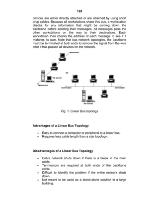 128
devices are either directly attached or are attached by using short
drop cables. Because all workstations share this bus, a workstation
checks for any information that might be coming down the
backbone before sending their messages. All messages pass the
other workstations on the way to their destinations. Each
workstation then checks the address of each message to see if it
matches its own. Note that bus network topologies, the backbone
must be terminated at both ends to remove the signal from the wire
after it has passed all devices on the network.
Fig. 1. Linear Bus topology
Advantages of a Linear Bus Topology
Easy to connect a computer or peripheral to a linear bus.
Requires less cable length than a star topology.
Disadvantages of a Linear Bus Topology
Entire network shuts down if there is a break in the main
cable.
Terminators are required at both ends of the backbone
cable.
Difficult to identify the problem if the entire network shuts
down.
Not meant to be used as a stand-alone solution in a large
building.
 