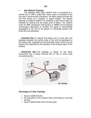 129
Star Network Topology
The topology when each network host is connected to a
central hub in LAN is called Star. Each node is connected to the
hub with a point-to-point connection. All traffic passes through the
hub that serves as a repeater or signal booster. The easiest
topology to install is hailed for its simplicity to add more nodes but
criticized for making hub the single point of failure. The network
could be BMA (broadcast multi-access) or NBMA (non-broadcast
multi-access) depending on whether the signal is automatically
propagated at the hub to all spokes or individually spokes with
those who are addressed.
o Extended Star: A network that keeps one or more than one
repeaters between the central node or hub and the peripheral or
the spoke node, supported by the transmitter power of the hub and
beyond that supported by the standard of the physical layer of the
network.
o Distributed Star: The topology is based on the linear
connectivity that is Daisy Chained with no top or centre level
connection points.
Advantages of a Star Topology
Easy to install and wire.
No disruptions to the network when connecting or removing
devices.
Easy to detect faults and to remove parts.
 