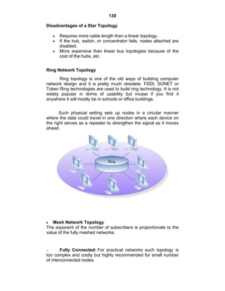130
Disadvantages of a Star Topology
Requires more cable length than a linear topology.
If the hub, switch, or concentrator fails, nodes attached are
disabled.
More expensive than linear bus topologies because of the
cost of the hubs, etc.
Ring Network Topology
Ring topology is one of the old ways of building computer
network design and it is pretty much obsolete. FDDI, SONET or
Token Ring technologies are used to build ring technology. It is not
widely popular in terms of usability but incase if you find it
anywhere it will mostly be in schools or office buildings.
Such physical setting sets up nodes in a circular manner
where the data could travel in one direction where each device on
the right serves as a repeater to strengthen the signal as it moves
ahead.
Mesh Network Topology
The exponent of the number of subscribers is proportionate to the
value of the fully meshed networks.
o Fully Connected: For practical networks such topology is
too complex and costly but highly recommended for small number
of interconnected nodes.
 